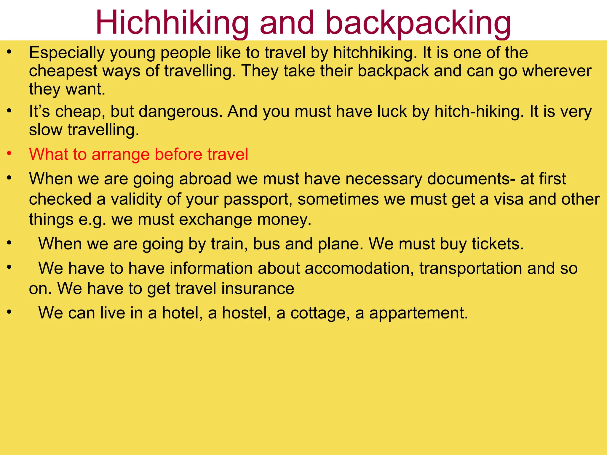 Hichhiking and backpacking
• Especially young people like to travel by hitchhiking. It is one of the
cheapest ways of travelling. They take their backpack and can go wherever
they want.
• It’s cheap, but dangerous. And you must have luck by hitch-hiking. It is very
slow travelling.
• What to arrange before travel
• When we are going abroad we must have necessary documents- at first
checked a validity of your passport, sometimes we must get a visa and other
things e.g. we must exchange money.
• When we are going by train, bus and plane. We must buy tickets.
• We have to have information about accomodation, transportation and so
on. We have to get travel insurance
• We can live in a hotel, a hostel, a cottage, a appartement.
 