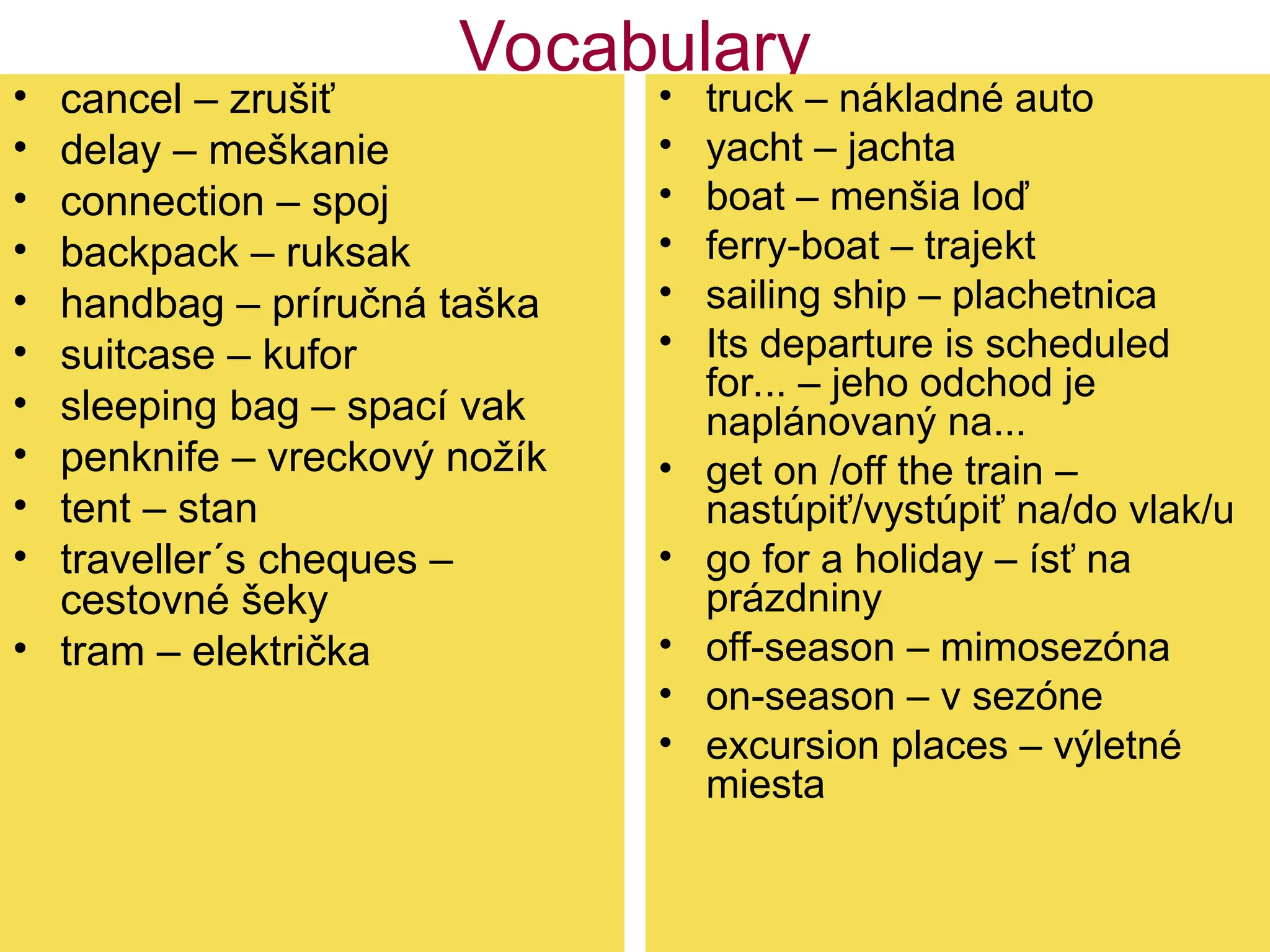 Vocabulary
• cancel – zrušiť
• delay – meškanie
• connection – spoj
• backpack – ruksak
• handbag – príručná taška
• suitcase – kufor
• sleeping bag – spací vak
• penknife – vreckový nožík
• tent – stan
• traveller´s cheques –
cestovné šeky
• tram – električka
• truck – nákladné auto
• yacht – jachta
• boat – menšia loď
• ferry-boat – trajekt
• sailing ship – plachetnica
• Its departure is scheduled
for... – jeho odchod je
naplánovaný na...
• get on /off the train –
nastúpiť/vystúpiť na/do vlak/u
• go for a holiday – ísť na
prázdniny
• off-season – mimosezóna
• on-season – v sezóne
• excursion places – výletné
miesta
 