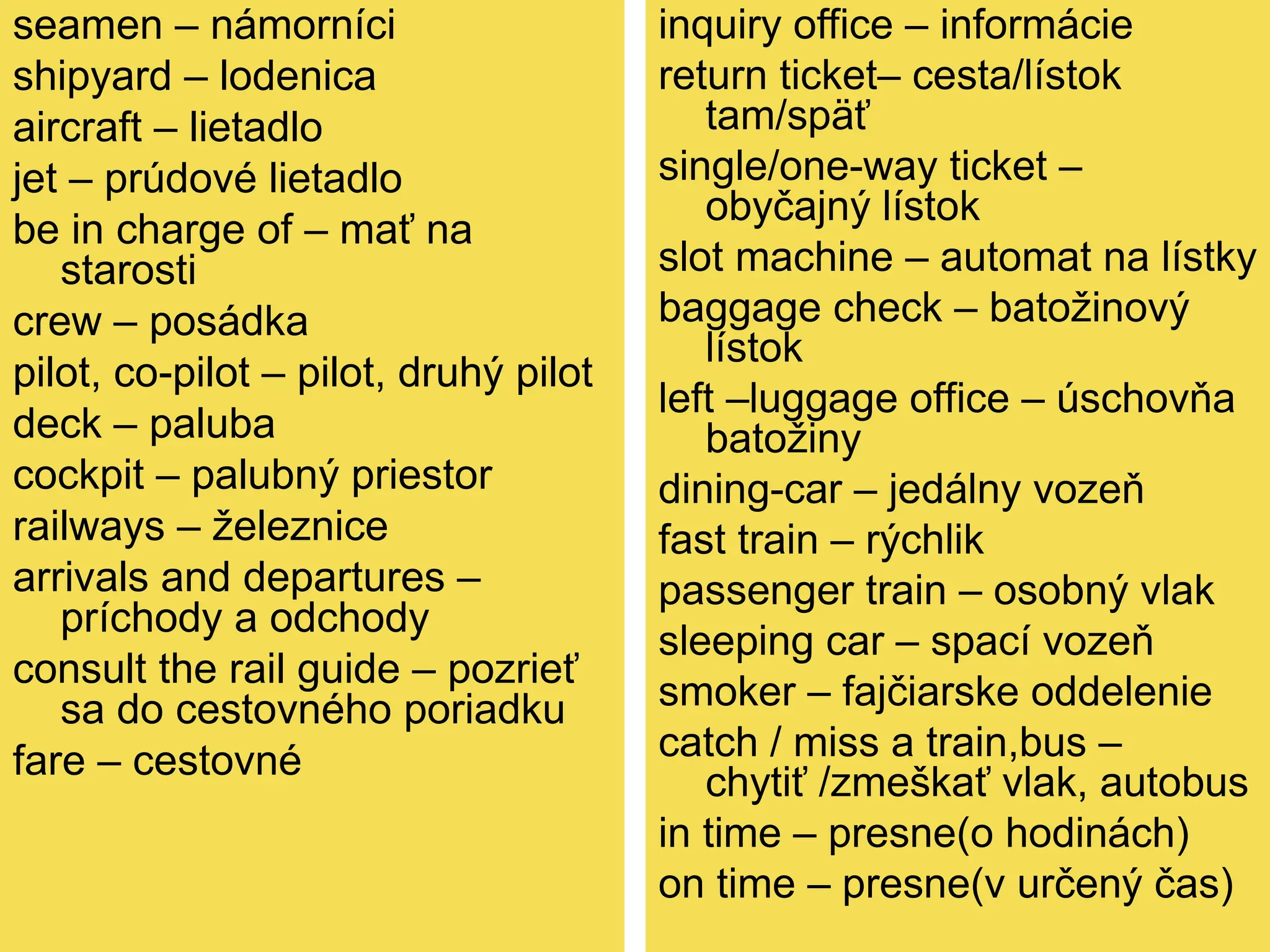seamen – námorníci
shipyard – lodenica
aircraft – lietadlo
jet – prúdové lietadlo
be in charge of – mať na
starosti
crew – posádka
pilot, co-pilot – pilot, druhý pilot
deck – paluba
cockpit – palubný priestor
railways – železnice
arrivals and departures –
príchody a odchody
consult the rail guide – pozrieť
sa do cestovného poriadku
fare – cestovné
inquiry office – informácie
return ticket– cesta/lístok
tam/späť
single/one-way ticket –
obyčajný lístok
slot machine – automat na lístky
baggage check – batožinový
lístok
left –luggage office – úschovňa
batožiny
dining-car – jedálny vozeň
fast train – rýchlik
passenger train – osobný vlak
sleeping car – spací vozeň
smoker – fajčiarske oddelenie
catch / miss a train,bus –
chytiť /zmeškať vlak, autobus
in time – presne(o hodinách)
on time – presne(v určený čas)
 