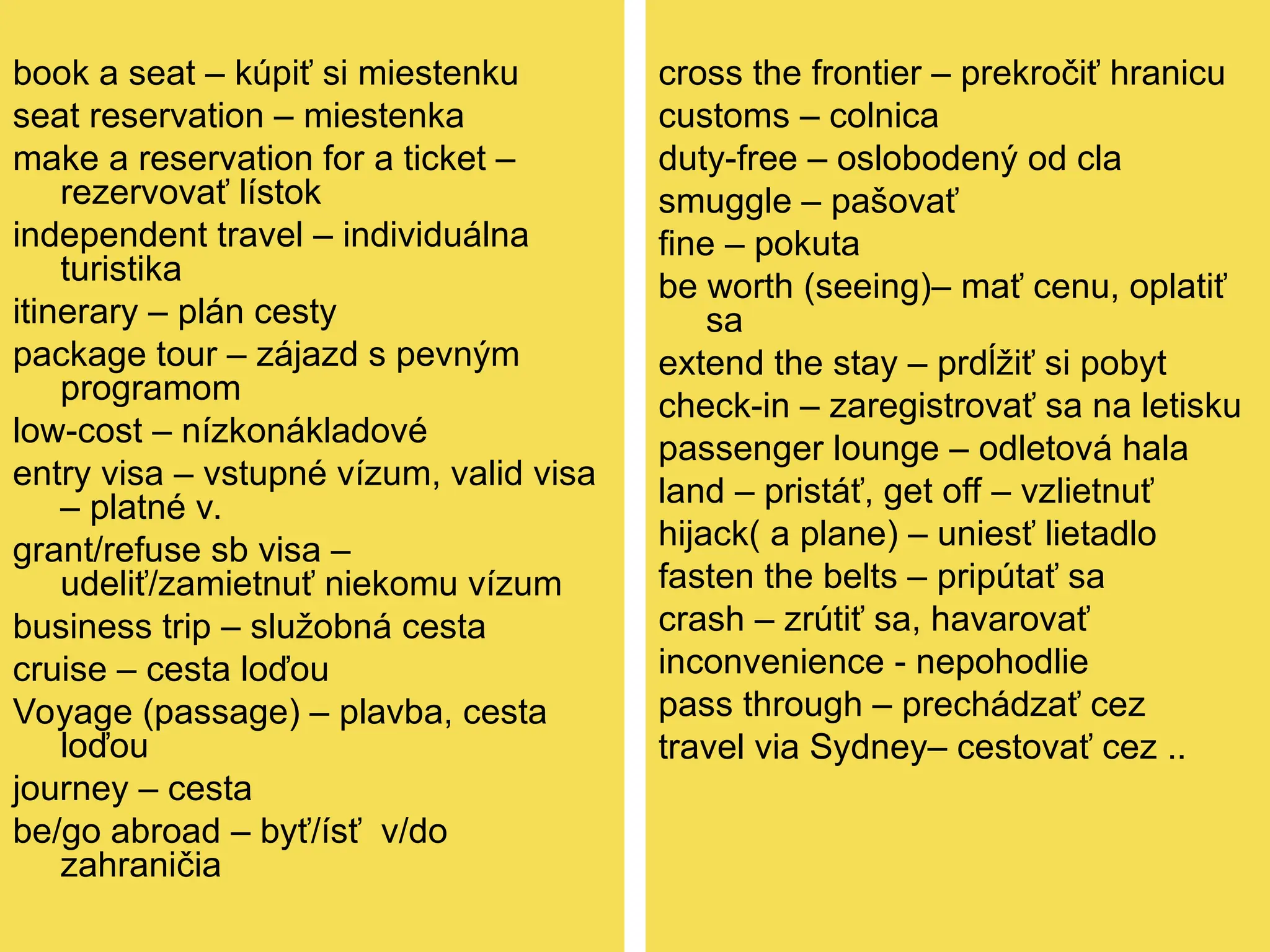 book a seat – kúpiť si miestenku
seat reservation – miestenka
make a reservation for a ticket –
rezervovať lístok
independent travel – individuálna
turistika
itinerary – plán cesty
package tour – zájazd s pevným
programom
low-cost – nízkonákladové
entry visa – vstupné vízum, valid visa
– platné v.
grant/refuse sb visa –
udeliť/zamietnuť niekomu vízum
business trip – služobná cesta
cruise – cesta loďou
Voyage (passage) – plavba, cesta
loďou
journey – cesta
be/go abroad – byť/ísť v/do
zahraničia
cross the frontier – prekročiť hranicu
customs – colnica
duty-free – oslobodený od cla
smuggle – pašovať
fine – pokuta
be worth (seeing)– mať cenu, oplatiť
sa
extend the stay – prdĺžiť si pobyt
check-in – zaregistrovať sa na letisku
passenger lounge – odletová hala
land – pristáť, get off – vzlietnuť
hijack( a plane) – uniesť lietadlo
fasten the belts – pripútať sa
crash – zrútiť sa, havarovať
inconvenience - nepohodlie
pass through – prechádzať cez
travel via Sydney– cestovať cez ..
 