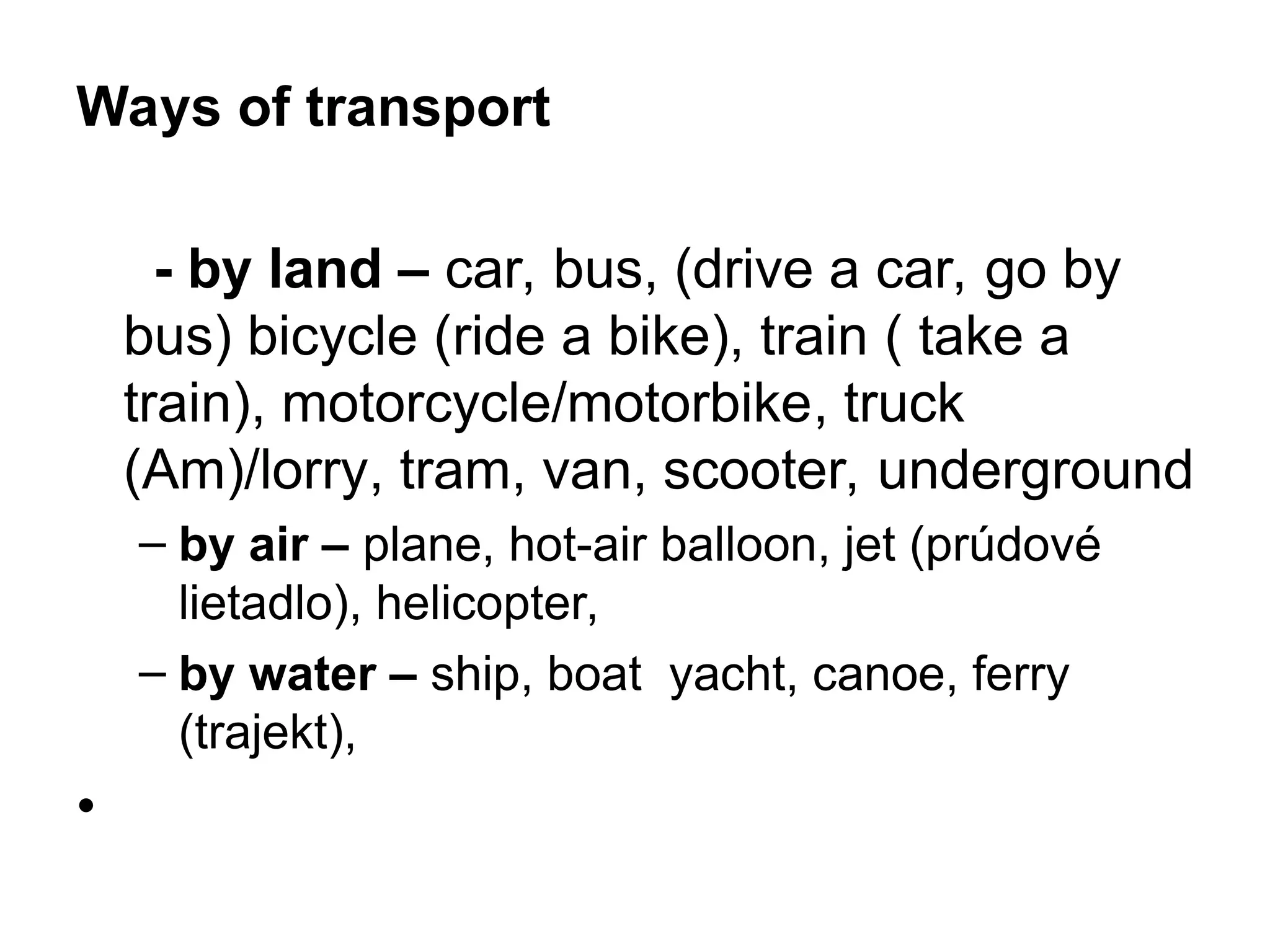 Ways of transport
- by land – car, bus, (drive a car, go by
bus) bicycle (ride a bike), train ( take a
train), motorcycle/motorbike, truck
(Am)/lorry, tram, van, scooter, underground
– by air – plane, hot-air balloon, jet (prúdové
lietadlo), helicopter,
– by water – ship, boat yacht, canoe, ferry
(trajekt),
•
 