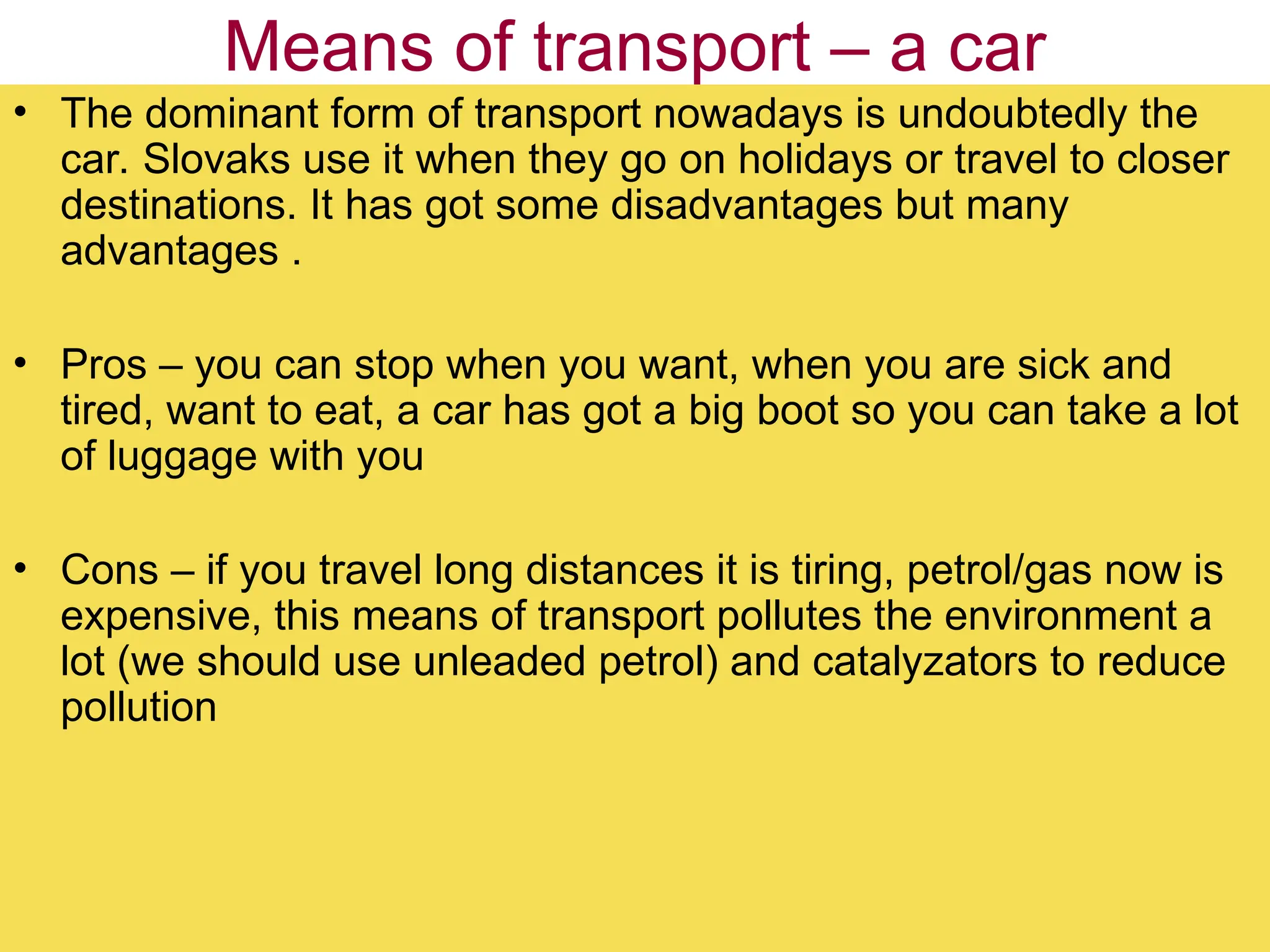 Means of transport – a car
• The dominant form of transport nowadays is undoubtedly the
car. Slovaks use it when they go on holidays or travel to closer
destinations. It has got some disadvantages but many
advantages .
• Pros – you can stop when you want, when you are sick and
tired, want to eat, a car has got a big boot so you can take a lot
of luggage with you
• Cons – if you travel long distances it is tiring, petrol/gas now is
expensive, this means of transport pollutes the environment a
lot (we should use unleaded petrol) and catalyzators to reduce
pollution
 