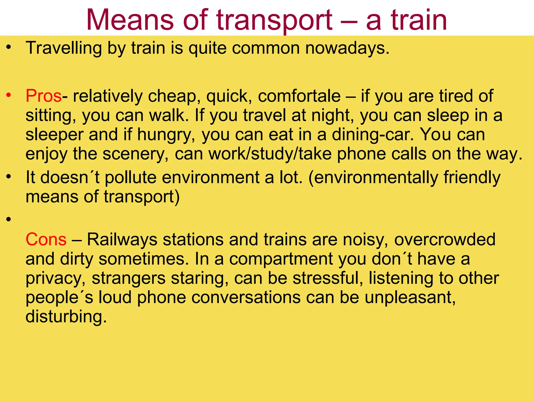 Means of transport – a train
• Travelling by train is quite common nowadays.
• Pros- relatively cheap, quick, comfortale – if you are tired of
sitting, you can walk. If you travel at night, you can sleep in a
sleeper and if hungry, you can eat in a dining-car. You can
enjoy the scenery, can work/study/take phone calls on the way.
• It doesn´t pollute environment a lot. (environmentally friendly
means of transport)
•
Cons – Railways stations and trains are noisy, overcrowded
and dirty sometimes. In a compartment you don´t have a
privacy, strangers staring, can be stressful, listening to other
people´s loud phone conversations can be unpleasant,
disturbing.
 