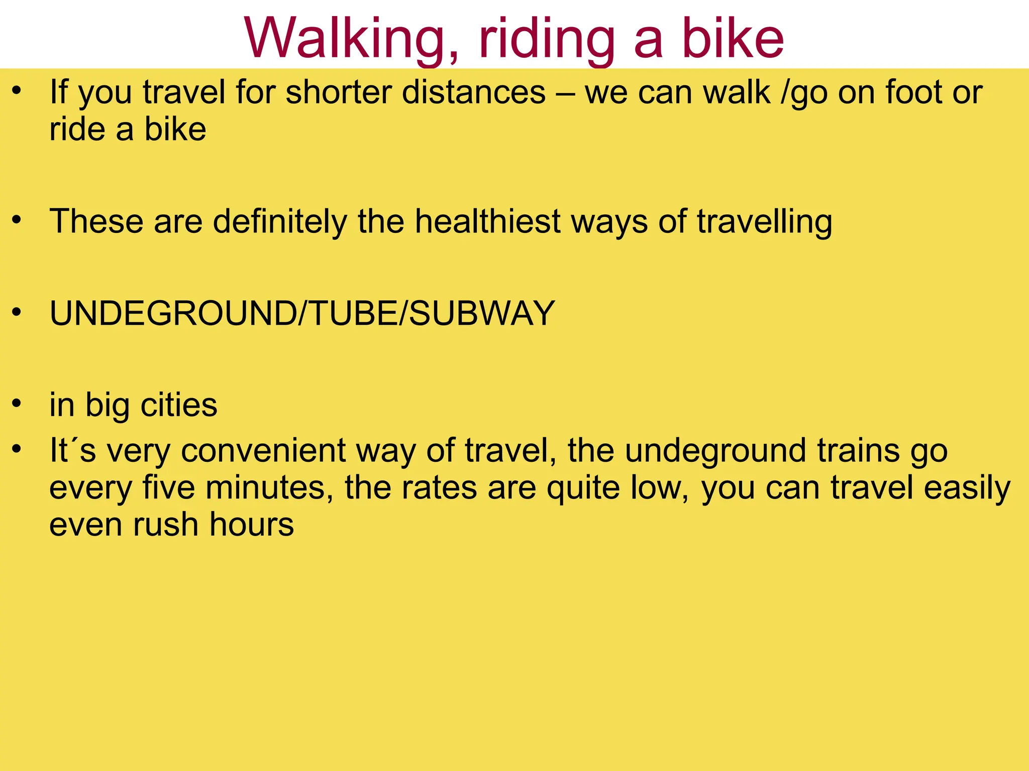 Walking, riding a bike
• If you travel for shorter distances – we can walk /go on foot or
ride a bike
• These are definitely the healthiest ways of travelling
• UNDEGROUND/TUBE/SUBWAY
• in big cities
• It´s very convenient way of travel, the undeground trains go
every five minutes, the rates are quite low, you can travel easily
even rush hours
 