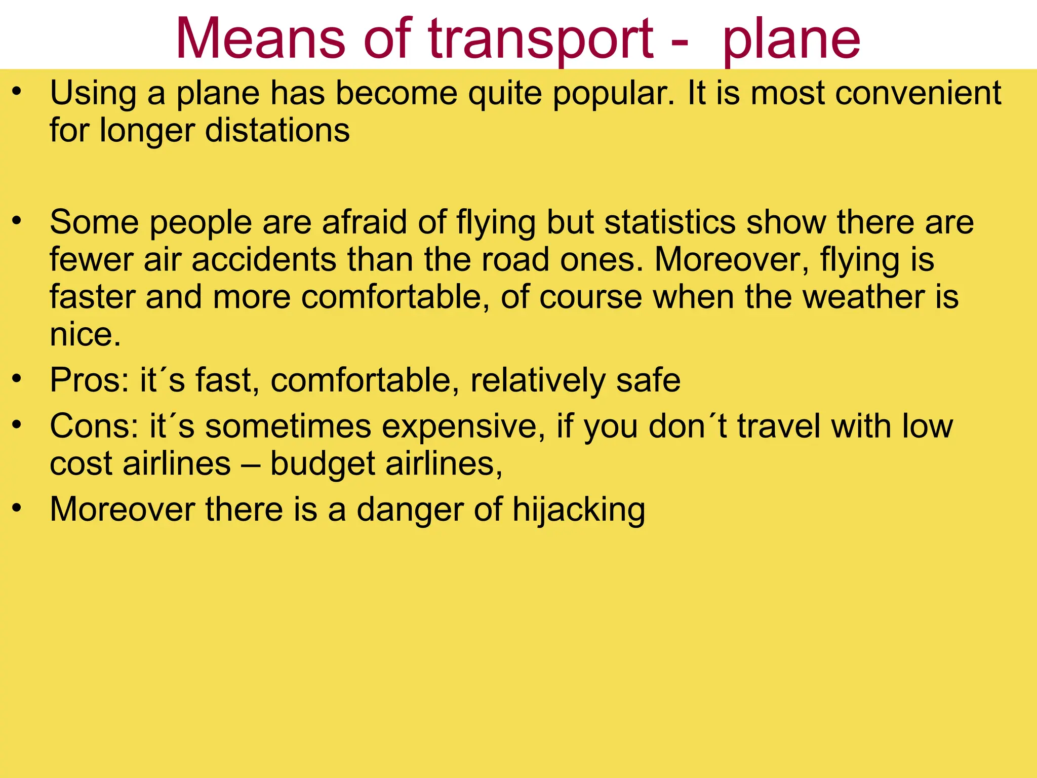 Means of transport - plane
• Using a plane has become quite popular. It is most convenient
for longer distations
• Some people are afraid of flying but statistics show there are
fewer air accidents than the road ones. Moreover, flying is
faster and more comfortable, of course when the weather is
nice.
• Pros: it´s fast, comfortable, relatively safe
• Cons: it´s sometimes expensive, if you don´t travel with low
cost airlines – budget airlines,
• Moreover there is a danger of hijacking
 