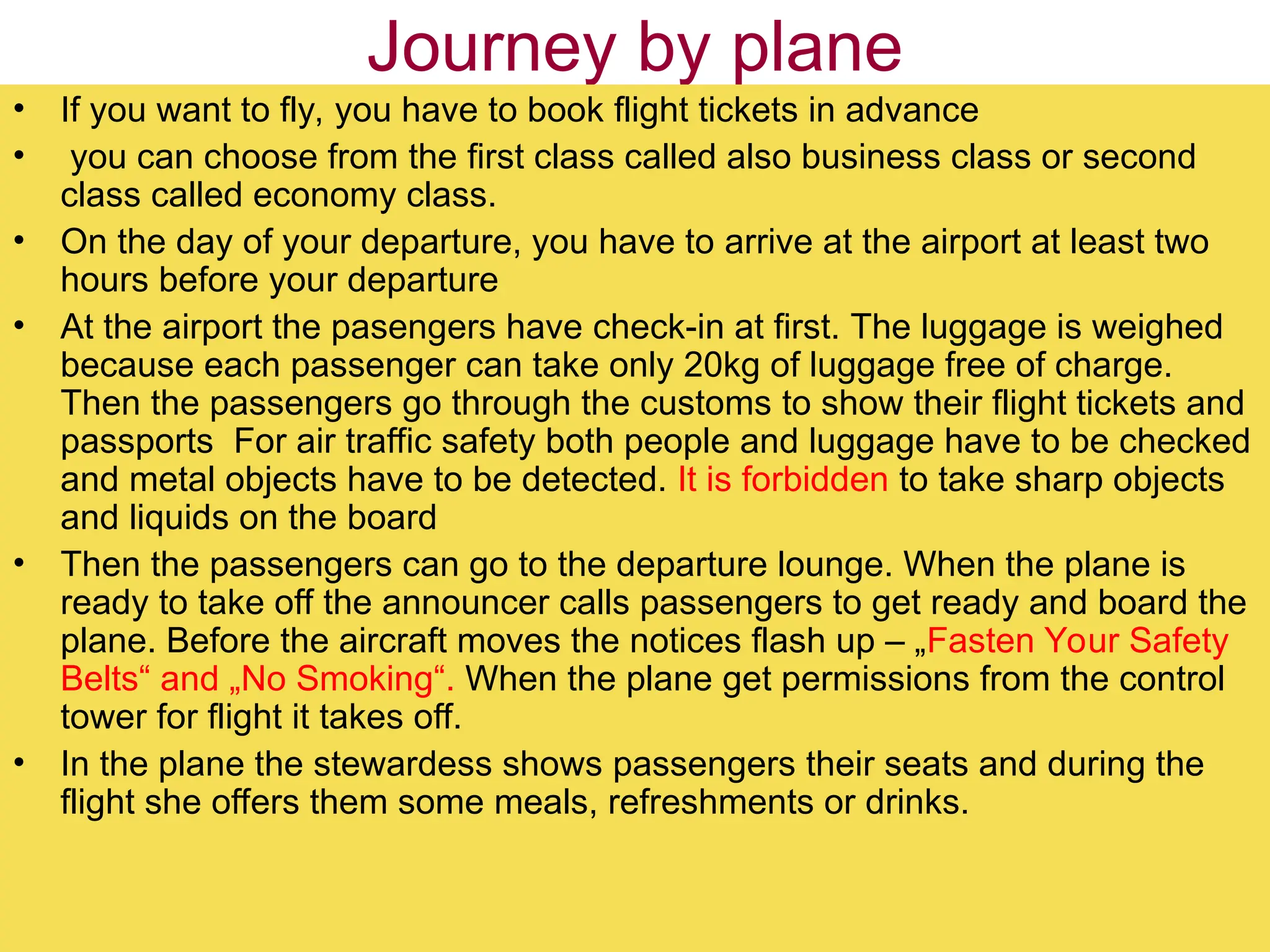 Journey by plane
• If you want to fly, you have to book flight tickets in advance
• you can choose from the first class called also business class or second
class called economy class.
• On the day of your departure, you have to arrive at the airport at least two
hours before your departure
• At the airport the pasengers have check-in at first. The luggage is weighed
because each passenger can take only 20kg of luggage free of charge.
Then the passengers go through the customs to show their flight tickets and
passports For air traffic safety both people and luggage have to be checked
and metal objects have to be detected. It is forbidden to take sharp objects
and liquids on the board
• Then the passengers can go to the departure lounge. When the plane is
ready to take off the announcer calls passengers to get ready and board the
plane. Before the aircraft moves the notices flash up – „Fasten Your Safety
Belts“ and „No Smoking“. When the plane get permissions from the control
tower for flight it takes off.
• In the plane the stewardess shows passengers their seats and during the
flight she offers them some meals, refreshments or drinks.
 