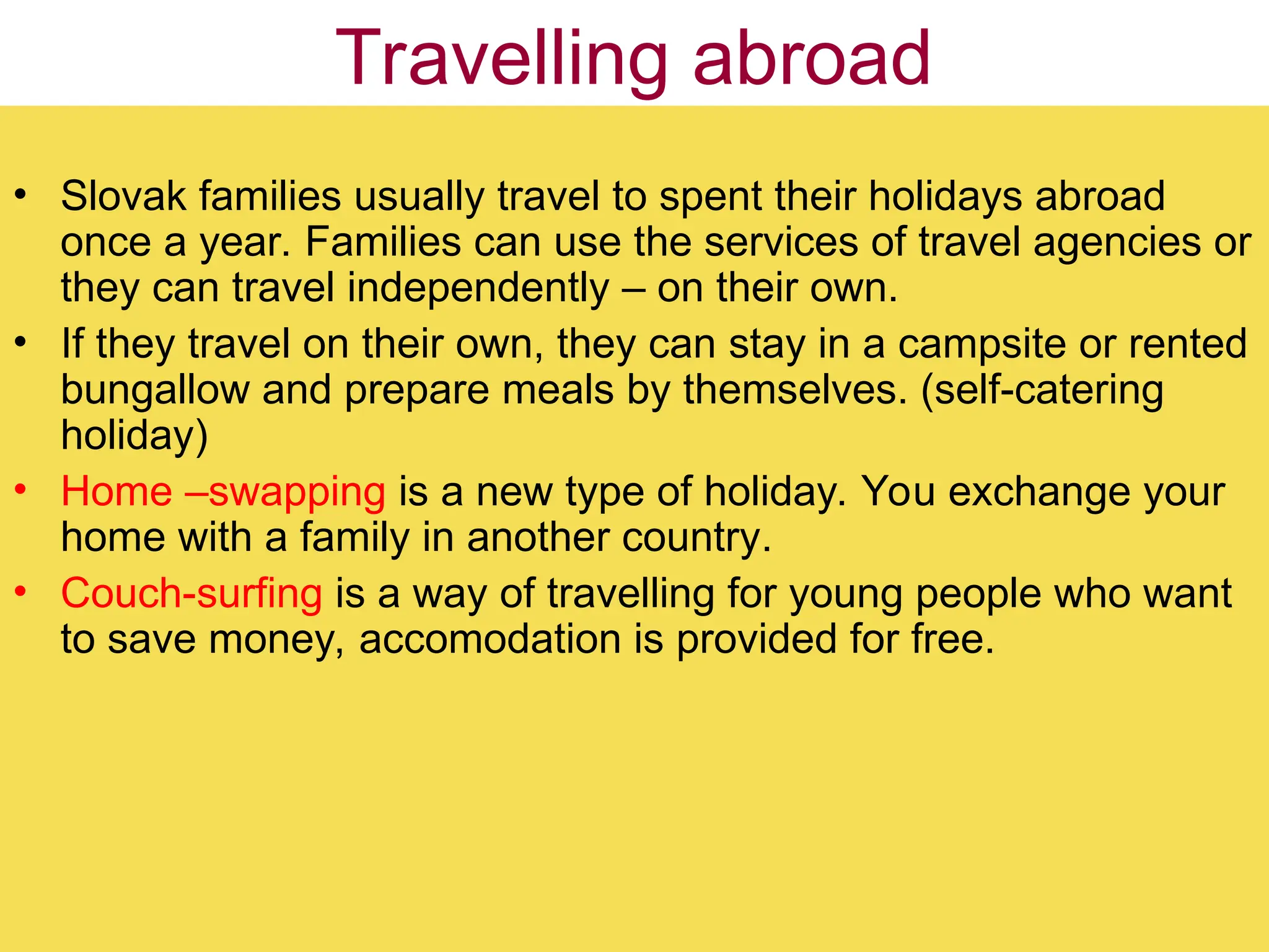 Travelling abroad
• Slovak families usually travel to spent their holidays abroad
once a year. Families can use the services of travel agencies or
they can travel independently – on their own.
• If they travel on their own, they can stay in a campsite or rented
bungallow and prepare meals by themselves. (self-catering
holiday)
• Home –swapping is a new type of holiday. You exchange your
home with a family in another country.
• Couch-surfing is a way of travelling for young people who want
to save money, accomodation is provided for free.
 