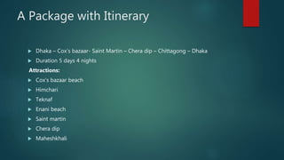 A Package with Itinerary
 Dhaka – Cox’s bazaar- Saint Martin – Chera dip – Chittagong – Dhaka
 Duration 5 days 4 nights
Attractions:
 Cox’s bazaar beach
 Himchari
 Teknaf
 Enani beach
 Saint martin
 Chera dip
 Maheshkhali
 