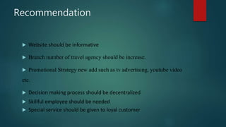 Recommendation
 Website should be informative
 Branch number of travel agency should be increase.
 Promotional Strategy new add such as tv advertising, youtube video
etc.
 Decision making process should be decentralized
 Skillful employee should be needed
 Special service should be given to loyal customer
 