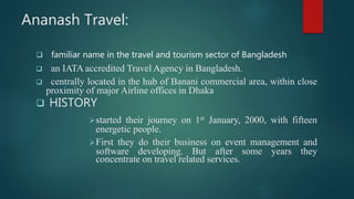 Ananash Travel:
 familiar name in the travel and tourism sector of Bangladesh
 an IATA accredited Travel Agency in Bangladesh.
 centrally located in the hub of Banani commercial area, within close
proximity of major Airline offices in Dhaka
 HISTORY
started their journey on 1st January, 2000, with fifteen
energetic people.
First they do their business on event management and
software developing. But after some years they
concentrate on travel related services.
 