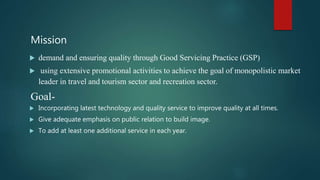 Mission
 demand and ensuring quality through Good Servicing Practice (GSP)
 using extensive promotional activities to achieve the goal of monopolistic market
leader in travel and tourism sector and recreation sector.
Goal-
 Incorporating latest technology and quality service to improve quality at all times.
 Give adequate emphasis on public relation to build image.
 To add at least one additional service in each year.
 