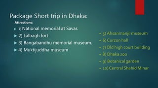 Package Short trip in Dhaka:
Attractions:
 1) National memorial at Savar.
 2) Lalbagh fort
 3) Bangabandhu memorial museum.
 4) Muktijuddha museum
 