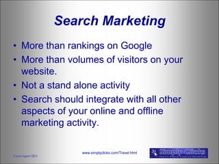 Search Marketing
• More than rankings on Google
• More than volumes of visitors on your
  website.
• Not a stand alone activity
• Search should integrate with all other
  aspects of your online and offline
  marketing activity.

                       www.simplyclicks.com/Travel.html
Travel Agent SEO
 