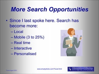 More Search Opportunities
• Since I last spoke here. Search has
  become more:
       – Local
       – Mobile (3 to 25%)
       – Real time
       – Interactive
       – Personalised


                     www.simplyclicks.com/Travel.html
Travel Agent SEO
 