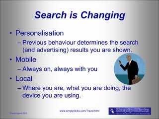 Search is Changing
• Personalisation
       – Previous behaviour determines the search
         (and advertising) results you are shown.
• Mobile
       – Always on, always with you
• Local
       – Where you are, what you are doing, the
         device you are using.

                        www.simplyclicks.com/Travel.html
Travel Agent SEO
 
