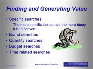 Finding and Generating Value
• Specific searches
       – The more specific the search, the more likely
         it is to convert.
•    Brand searches
•    Quantity searches
•    Budget searches
•    Time related searches

                      www.simplyclicks.com/Travel.html
Travel Agent SEO
 