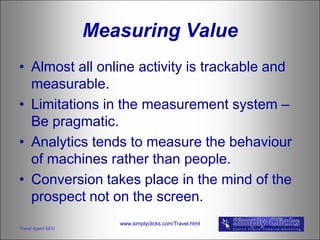 Measuring Value
• Almost all online activity is trackable and
  measurable.
• Limitations in the measurement system –
  Be pragmatic.
• Analytics tends to measure the behaviour
  of machines rather than people.
• Conversion takes place in the mind of the
  prospect not on the screen.
                      www.simplyclicks.com/Travel.html
Travel Agent SEO
 