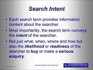 Search Intent
• Each search term provides information
  content about the searcher.
• Most importantly, the search term conveys
  the intent of the searcher.
• Not just what, when, where and how but
  also the likelihood or readiness of the
  searcher to buy or make a serious
  enquiry.
                     www.simplyclicks.com/Travel.html
Travel Agent SEO
 