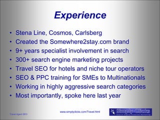 Experience
•    Stena Line, Cosmos, Carlsberg
•    Created the Somewhere2stay.com brand
•    9+ years specialist involvement in search
•    300+ search engine marketing projects
•    Travel SEO for hotels and niche tour operators
•    SEO & PPC training for SMEs to Multinationals
•    Working in highly aggressive search categories
•    Most importantly, spoke here last year

                    www.simplyclicks.com/Travel.html
Travel Agent SEO
 
