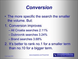 Conversion
• The more specific the search the smaller
  the volume. But:
1. Conversion improves
       – All Croatia searches 2.11%
       – Dubrovnik searches 3.24%
       – Brand searches 3.68%
2. It’s better to rank no.1 for a smaller term
   than no.10 for a bigger term.
                     www.simplyclicks.com/Travel.html
Travel Agent SEO
 