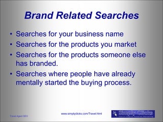 Brand Related Searches
• Searches for your business name
• Searches for the products you market
• Searches for the products someone else
  has branded.
• Searches where people have already
  mentally started the buying process.



                   www.simplyclicks.com/Travel.html
Travel Agent SEO
 