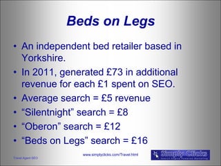 Beds on Legs
• An independent bed retailer based in
  Yorkshire.
• In 2011, generated £73 in additional
  revenue for each £1 spent on SEO.
• Average search = £5 revenue
• “Silentnight” search = £8
• “Oberon” search = £12
• “Beds on Legs” search = £16
                     www.simplyclicks.com/Travel.html
Travel Agent SEO
 