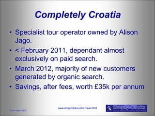 Completely Croatia
• Specialist tour operator owned by Alison
  Jago.
• < February 2011, dependant almost
  exclusively on paid search.
• March 2012, majority of new customers
  generated by organic search.
• Savings, after fees, worth £35k per annum

                       www.simplyclicks.com/Travel.html
Travel Agent SEO
 