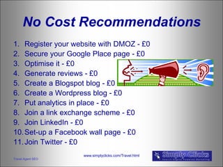 No Cost Recommendations
1. Register your website with DMOZ - £0
2. Secure your Google Place page - £0
3. Optimise it - £0
4. Generate reviews - £0
5. Create a Blogspot blog - £0
6. Create a Wordpress blog - £0
7. Put analytics in place - £0
8. Join a link exchange scheme - £0
9. Join LinkedIn - £0
10. Set-up a Facebook wall page - £0
11. Join Twitter - £0
                    www.simplyclicks.com/Travel.html
Travel Agent SEO
 
