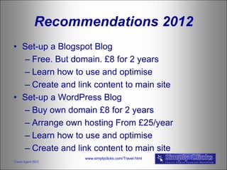 Recommendations 2012
• Set-up a Blogspot Blog
  – Free. But domain. £8 for 2 years
  – Learn how to use and optimise
  – Create and link content to main site
• Set-up a WordPress Blog
  – Buy own domain £8 for 2 years
  – Arrange own hosting From £25/year
  – Learn how to use and optimise
  – Create and link content to main site
                   www.simplyclicks.com/Travel.html
Travel Agent SEO
 