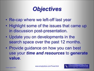Objectives
• Re-cap where we left-off last year
• Highlight some of the issues that came up
  in discussion post-presentation.
• Update you on developments in the
  search space over the past 12 months.
• Provide guidance on how you can best
  use your time and resources to generate
  value.
                   www.simplyclicks.com/Travel.html
Travel Agent SEO
 