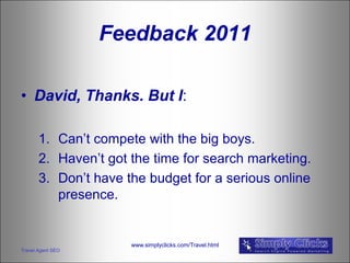 Feedback 2011

• David, Thanks. But I:

       1. Can’t compete with the big boys.
       2. Haven’t got the time for search marketing.
       3. Don’t have the budget for a serious online
          presence.


                      www.simplyclicks.com/Travel.html
Travel Agent SEO
 