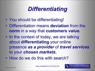 Differentiating
• You should be differentiating!
• Differentiation means deviation from the
  norm in a way that customers value.
• In the context of today, we are talking
  about differentiating your online
  presence as a provider of travel services
  to your chosen markets.
• How do we do this with search?
                     www.simplyclicks.com/Travel.html
Travel Agent SEO
 