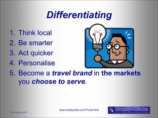 Differentiating
1.      Think local
2.      Be smarter
3.      Act quicker
4.      Personalise
5.      Become a travel brand in the markets
        you choose to serve.


                     www.simplyclicks.com/Travel.html
Travel Agent SEO
 