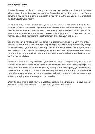 travel agents 2 tower
If you're like many people, you probably start checking rates and fares on Internet travel sites
when you're thinking about taking a vacation. Comparing and booking rates online offers a
convenient way for you to plan your vacation from your home. But how do you know you're getting
the best value for your money?
Hiring a travel agency to plan and book your vacation can ensure that you're getting the best
deals on your vacation services. A personal agent will take on the task of researching rates and
fares for you, so you won't have to spend hours checking travel sites online. Travel agencies can
even obtain exclusive discounts that aren't available to the general public. This means that you
might be able to book your trip for a price that's much lower than you'll find online.
Booking through a travel agency also gives you another advantage you won't find online -
personal service. If you've ever tried to get help booking a flight or changing your itinerary through
an Internet broker, you know how frustrating it can be. But with a personal travel agent, help is
just a phone call away. Instead of spending time on hold with an online broker's customer service
department, you can connect with your agent right away to ask questions, make changes, or just
confirm your travel plans.
Personal service is also important after you've left for vacation. Imagine trying to contact an
Internet travel broker when you're stuck in the airport because your connecting flight was
canceled or your dream cruise was delayed! By working with a travel agency, you'll have access
to agents who can help you resolve problems during your trip - typically, any time of the day or
night. Contacting your agent can get your vacation back on track so you can focus on relaxation,
instead of worrying about whether your trip will be ruined.
When it comes time to book your next vacation, consider the advantages of a travel agency.
Access to low rates and attentive service can make your trip extraordinary!
 