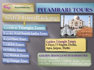 Golden Triangle Tours 
Kerala And South India Tour 
Rajasthan Tour 
Ladakh Tours 
Wildlife Tours 
Taj Mahal Tours 
Pilgrimage Tour 
GOLDEN TRIANGLE WITH KAMASUTRA 
2 DAY / 3 NIGHT 
DELHI - MANDWA - JAIPUR - AGRA - JHANSI – 
ORCHHA - KHAJURAHO - VARANASI - DELHI 
 