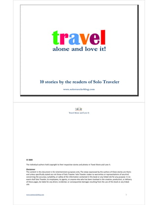 Travel Alone and Love It 
www.solotravelerblog.com 1 
Travel Alone and Love It 
© 2009 
The individual authors hold copyright to their respective stories and photos in Travel Alone and Love it. 
Disclaimer 
The content in this document is for entertainment purposes only. The views expressed by the authors of these stories are theirs 
and unless specifically stated are not those of Solo Traveler. Solo Traveler makes no warranties or representations of any kind 
concerning the accuracy, suitability, or safety of the information contained in this book or any linked site for any purpose. In no 
event shall Solo Traveler, its employees, its agents, or anyone else who has been involved in the creation, production, or delivery 
of these pages, be liable for any direct, incidental, or consequential damages resulting from the use of this book or any linked 
site. 
www.solotravelerblog.com 2 
 