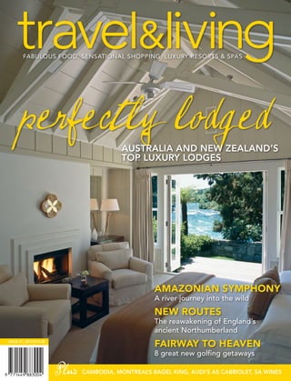 perfectly lodged                   AUSTRALIA AND NEW ZEALAND’S
                                          TOP LUXURY LODGES




                                                    AMAZONIAN SYMPHONY
                                                    A river journey into the wild
                                                    NEW ROUTES
                                                    The reawakening of England’s
                                                    ancient Northumberland
ISSUE 41, 2010 $12.50
                                                    FAIRWAY TO HEAVEN
                                                    8 great new golfing getaways

                        Plus   CAMBODIA, MONTREAL BAGEL KING, AUDI’S A5 CABRIOLET, SA WINES
                                                 ’S
 