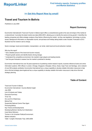 Find Industry reports, Company profiles
ReportLinker                                                                         and Market Statistics



                                 >> Get this Report Now by email!

Travel and Tourism In Bolivia
Published on July 2009

                                                                                                                Report Summary

Euromonitor International's Travel and Tourism in Bolivia report offers a comprehensive guide to the size and shape of the market at
a national level. It provides the latest market size data (2002-2007), allowing you to identify the sectors driving growth. It identifies the
leading companies and offers strategic analysis of key factors influencing the market - be they new legislative, technology or pricing
issues. Background information on disposable income, annual leave and holiday taking habits is also included. Forecasts to 2012
illustrate how the market is set to change.


Sector coverage: travel accommodation, transportation, car rental, retail travel and tourist attraction markets


Why buy this report'
* Get a detailed picture of the travel and tourism industry;
* Pinpoint growth sectors and identify factors driving change;
* Understand the competitive environment, the market's major players and leading brands;
* Use five-year forecasts to assess how the market is predicted to develop.


Euromonitor International has over 30 years experience of publishing market research reports, business reference books and online
information systems. With offices in London, Chicago, Singapore, Shanghai, Vilnius, Dubai, Cape Town and Santiago and a network
of over 600 analysts worldwide, Euromonitor International has a unique capability to develop reliable information resources to help
drive informed strategic planningational has a unique capability to develop reliable information resources to help drive informed
strategic planning




                                                                                                                 Table of Content

Travel and Tourism In Bolivia
Euromonitor International : Country Market Insight
July 2009
List of Contents and Tables
Executive Summary
Tit for Tat
the Lost Art of Diplomacy
Bolivia First
Suspended National Carrier Flies Again
Promoting Bolivia
Key Trends and Developments
Developing Bolivian Identity As A Destination
Lloyd Aéreo Boliviano
Tourism in An Uncertain Political Environment
Market Indicators
Table 1 Length of Domestic Trips: 2003-2008



Travel and Tourism In Bolivia                                                                                                       Page 1/5
 