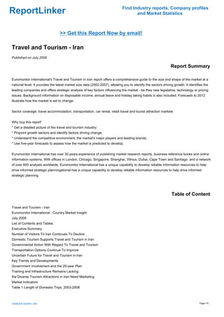 Find Industry reports, Company profiles
ReportLinker                                                                         and Market Statistics



                                 >> Get this Report Now by email!

Travel and Tourism - Iran
Published on July 2009

                                                                                                                Report Summary

Euromonitor International's Travel and Tourism in Iran report offers a comprehensive guide to the size and shape of the market at a
national level. It provides the latest market size data (2002-2007), allowing you to identify the sectors driving growth. It identifies the
leading companies and offers strategic analysis of key factors influencing the market - be they new legislative, technology or pricing
issues. Background information on disposable income, annual leave and holiday taking habits is also included. Forecasts to 2012
illustrate how the market is set to change.


Sector coverage: travel accommodation, transportation, car rental, retail travel and tourist attraction markets


Why buy this report'
* Get a detailed picture of the travel and tourism industry;
* Pinpoint growth sectors and identify factors driving change;
* Understand the competitive environment, the market's major players and leading brands;
* Use five-year forecasts to assess how the market is predicted to develop.


Euromonitor International has over 30 years experience of publishing market research reports, business reference books and online
information systems. With offices in London, Chicago, Singapore, Shanghai, Vilnius, Dubai, Cape Town and Santiago and a network
of over 600 analysts worldwide, Euromonitor International has a unique capability to develop reliable information resources to help
drive informed strategic planningational has a unique capability to develop reliable information resources to help drive informed
strategic planning




                                                                                                                 Table of Content

Travel and Tourism - Iran
Euromonitor International : Country Market Insight
July 2009
List of Contents and Tables
Executive Summary
Number of Visitors To Iran Continues To Decline
Domestic Tourism Supports Travel and Tourism in Iran
Governmental Action With Regard To Travel and Tourism
Transportation Options Continue To Improve
Uncertain Future for Travel and Tourism in Iran
Key Trends and Developments
Government Involvement and the 20-year Plan
Training and Infrastructure Remains Lacking
the Diverse Tourism Attractions in Iran Need Marketing
Market Indicators
Table 1 Length of Domestic Trips: 2003-2008



Travel and Tourism - Iran                                                                                                           Page 1/5
 