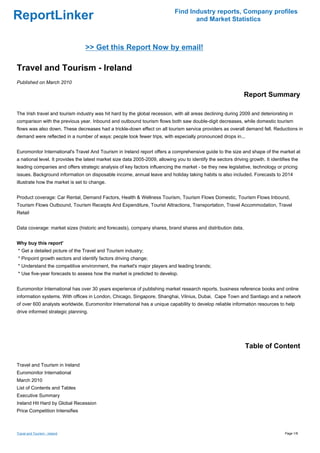 Find Industry reports, Company profiles
ReportLinker                                                                         and Market Statistics



                                 >> Get this Report Now by email!

Travel and Tourism - Ireland
Published on March 2010

                                                                                                                Report Summary

The Irish travel and tourism industry was hit hard by the global recession, with all areas declining during 2009 and deteriorating in
comparison with the previous year. Inbound and outbound tourism flows both saw double-digit decreases, while domestic tourism
flows was also down. These decreases had a trickle-down effect on all tourism service providers as overall demand fell. Reductions in
demand were reflected in a number of ways: people took fewer trips, with especially pronounced drops in...


Euromonitor International's Travel And Tourism in Ireland report offers a comprehensive guide to the size and shape of the market at
a national level. It provides the latest market size data 2005-2009, allowing you to identify the sectors driving growth. It identifies the
leading companies and offers strategic analysis of key factors influencing the market - be they new legislative, technology or pricing
issues. Background information on disposable income, annual leave and holiday taking habits is also included. Forecasts to 2014
illustrate how the market is set to change.


Product coverage: Car Rental, Demand Factors, Health & Wellness Tourism, Tourism Flows Domestic, Tourism Flows Inbound,
Tourism Flows Outbound, Tourism Receipts And Expenditure, Tourist Attractions, Transportation, Travel Accommodation, Travel
Retail


Data coverage: market sizes (historic and forecasts), company shares, brand shares and distribution data.


Why buy this report'
* Get a detailed picture of the Travel and Tourism industry;
* Pinpoint growth sectors and identify factors driving change;
* Understand the competitive environment, the market's major players and leading brands;
* Use five-year forecasts to assess how the market is predicted to develop.


Euromonitor International has over 30 years experience of publishing market research reports, business reference books and online
information systems. With offices in London, Chicago, Singapore, Shanghai, Vilnius, Dubai, Cape Town and Santiago and a network
of over 600 analysts worldwide, Euromonitor International has a unique capability to develop reliable information resources to help
drive informed strategic planning.




                                                                                                                Table of Content

Travel and Tourism in Ireland
Euromonitor International
March 2010
List of Contents and Tables
Executive Summary
Ireland Hit Hard by Global Recession
Price Competition Intensifies



Travel and Tourism - Ireland                                                                                                        Page 1/8
 