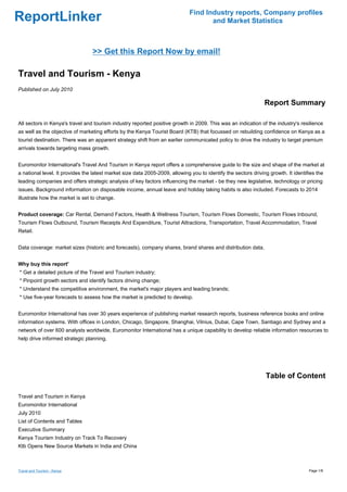 Find Industry reports, Company profiles
ReportLinker                                                                         and Market Statistics



                                 >> Get this Report Now by email!

Travel and Tourism - Kenya
Published on July 2010

                                                                                                                Report Summary

All sectors in Kenya's travel and tourism industry reported positive growth in 2009. This was an indication of the industry's resilience
as well as the objective of marketing efforts by the Kenya Tourist Board (KTB) that focussed on rebuilding confidence on Kenya as a
tourist destination. There was an apparent strategy shift from an earlier communicated policy to drive the industry to target premium
arrivals towards targeting mass growth.


Euromonitor International's Travel And Tourism in Kenya report offers a comprehensive guide to the size and shape of the market at
a national level. It provides the latest market size data 2005-2009, allowing you to identify the sectors driving growth. It identifies the
leading companies and offers strategic analysis of key factors influencing the market - be they new legislative, technology or pricing
issues. Background information on disposable income, annual leave and holiday taking habits is also included. Forecasts to 2014
illustrate how the market is set to change.


Product coverage: Car Rental, Demand Factors, Health & Wellness Tourism, Tourism Flows Domestic, Tourism Flows Inbound,
Tourism Flows Outbound, Tourism Receipts And Expenditure, Tourist Attractions, Transportation, Travel Accommodation, Travel
Retail.


Data coverage: market sizes (historic and forecasts), company shares, brand shares and distribution data.


Why buy this report'
* Get a detailed picture of the Travel and Tourism industry;
* Pinpoint growth sectors and identify factors driving change;
* Understand the competitive environment, the market's major players and leading brands;
* Use five-year forecasts to assess how the market is predicted to develop.


Euromonitor International has over 30 years experience of publishing market research reports, business reference books and online
information systems. With offices in London, Chicago, Singapore, Shanghai, Vilnius, Dubai, Cape Town, Santiago and Sydney and a
network of over 600 analysts worldwide, Euromonitor International has a unique capability to develop reliable information resources to
help drive informed strategic planning.




                                                                                                                Table of Content

Travel and Tourism in Kenya
Euromonitor International
July 2010
List of Contents and Tables
Executive Summary
Kenya Tourism Industry on Track To Recovery
Ktb Opens New Source Markets in India and China



Travel and Tourism - Kenya                                                                                                          Page 1/8
 
