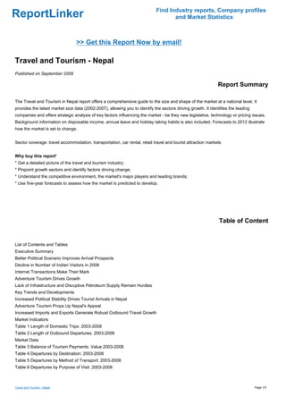 Find Industry reports, Company profiles
ReportLinker                                                                        and Market Statistics



                                 >> Get this Report Now by email!

Travel and Tourism - Nepal
Published on September 2009

                                                                                                              Report Summary

The Travel and Tourism in Nepal report offers a comprehensive guide to the size and shape of the market at a national level. It
provides the latest market size data (2002-2007), allowing you to identify the sectors driving growth. It identifies the leading
companies and offers strategic analysis of key factors influencing the market - be they new legislative, technology or pricing issues.
Background information on disposable income, annual leave and holiday taking habits is also included. Forecasts to 2012 illustrate
how the market is set to change.


Sector coverage: travel accommodation, transportation, car rental, retail travel and tourist attraction markets


Why buy this report'
* Get a detailed picture of the travel and tourism industry;
* Pinpoint growth sectors and identify factors driving change;
* Understand the competitive environment, the market's major players and leading brands;
* Use five-year forecasts to assess how the market is predicted to develop.




                                                                                                               Table of Content


List of Contents and Tables
Executive Summary
Better Political Scenario Improves Arrival Prospects
Decline in Number of Indian Visitors in 2008
Internet Transactions Make Their Mark
Adventure Tourism Drives Growth
Lack of Infrastructure and Disruptive Petroleum Supply Remain Hurdles
Key Trends and Developments
Increased Political Stability Drives Tourist Arrivals in Nepal
Adventure Tourism Props Up Nepal's Appeal
Increased Imports and Exports Generate Robust Outbound Travel Growth
Market Indicators
Table 1 Length of Domestic Trips: 2003-2008
Table 2 Length of Outbound Departures: 2003-2008
Market Data
Table 3 Balance of Tourism Payments: Value 2003-2008
Table 4 Departures by Destination: 2003-2008
Table 5 Departures by Method of Transport: 2003-2008
Table 6 Departures by Purpose of Visit: 2003-2008



Travel and Tourism - Nepal                                                                                                         Page 1/5
 