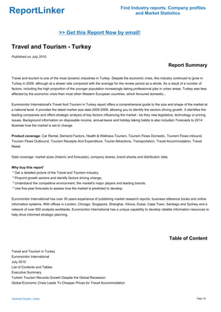 Find Industry reports, Company profiles
ReportLinker                                                                         and Market Statistics



                                 >> Get this Report Now by email!

Travel and Tourism - Turkey
Published on July 2010

                                                                                                                Report Summary

Travel and tourism is one of the most dynamic industries in Turkey. Despite the economic crisis, this industry continued to grow in
Turkey in 2009, although at a slower rate compared with the average for the review period as a whole. As a result of a number of
factors, including the high proportion of the younger population increasingly taking professional jobs in urban areas, Turkey was less
affected by the economic crisis than most other Western European countries, which favoured domestic...


Euromonitor International's Travel And Tourism in Turkey report offers a comprehensive guide to the size and shape of the market at
a national level. It provides the latest market size data 2005-2009, allowing you to identify the sectors driving growth. It identifies the
leading companies and offers strategic analysis of key factors influencing the market - be they new legislative, technology or pricing
issues. Background information on disposable income, annual leave and holiday taking habits is also included. Forecasts to 2014
illustrate how the market is set to change.


Product coverage: Car Rental, Demand Factors, Health & Wellness Tourism, Tourism Flows Domestic, Tourism Flows Inbound,
Tourism Flows Outbound, Tourism Receipts And Expenditure, Tourist Attractions, Transportation, Travel Accommodation, Travel
Retail.


Data coverage: market sizes (historic and forecasts), company shares, brand shares and distribution data.


Why buy this report'
* Get a detailed picture of the Travel and Tourism industry;
* Pinpoint growth sectors and identify factors driving change;
* Understand the competitive environment, the market's major players and leading brands;
* Use five-year forecasts to assess how the market is predicted to develop.


Euromonitor International has over 30 years experience of publishing market research reports, business reference books and online
information systems. With offices in London, Chicago, Singapore, Shanghai, Vilnius, Dubai, Cape Town, Santiago and Sydney and a
network of over 600 analysts worldwide, Euromonitor International has a unique capability to develop reliable information resources to
help drive informed strategic planning.




                                                                                                                Table of Content

Travel and Tourism in Turkey
Euromonitor International
July 2010
List of Contents and Tables
Executive Summary
Turkish Tourism Records Growth Despite the Global Recession
Global Economic Crisis Leads To Cheaper Prices for Travel Accommodation



Travel and Tourism - Turkey                                                                                                         Page 1/8
 