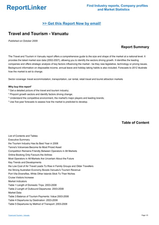 Find Industry reports, Company profiles
ReportLinker                                                                        and Market Statistics



                                 >> Get this Report Now by email!

Travel and Tourism - Vanuatu
Published on October 2009

                                                                                                              Report Summary

The Travel and Tourism in Vanuatu report offers a comprehensive guide to the size and shape of the market at a national level. It
provides the latest market size data (2002-2007), allowing you to identify the sectors driving growth. It identifies the leading
companies and offers strategic analysis of key factors influencing the market - be they new legislative, technology or pricing issues.
Background information on disposable income, annual leave and holiday taking habits is also included. Forecasts to 2012 illustrate
how the market is set to change.


Sector coverage: travel accommodation, transportation, car rental, retail travel and tourist attraction markets


Why buy this report'
* Get a detailed picture of the travel and tourism industry;
* Pinpoint growth sectors and identify factors driving change;
* Understand the competitive environment, the market's major players and leading brands;
* Use five-year forecasts to assess how the market is predicted to develop.




                                                                                                               Table of Content


List of Contents and Tables
Executive Summary
the Tourism Industry Has Its Best Year in 2008
Tanna's Volcanoes Become Its Most Prized Asset
Competition Remains Friendly Between Operators in All Markets
Online Booking Only Favours the Airlines
Most Operators in All Markets Are Uncertain About the Future
Key Trends and Developments
the Low Cost of Air Travel Leads To Rise in Family Groups and Older Travellers
the Strong Australian Economy Boosts Vanuatu's Tourism Revenue
Port Vila Diversifies, While Other Islands Stick To Their Niches
Cruise Visitors Increase
Market Indicators
Table 1 Length of Domestic Trips: 2003-2008
Table 2 Length of Outbound Departures: 2003-2008
Market Data
Table 3 Balance of Tourism Payments: Value 2003-2008
Table 4 Departures by Destination: 2003-2008
Table 5 Departures by Method of Transport: 2003-2008



Travel and Tourism - Vanuatu                                                                                                       Page 1/5
 
