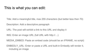 This is what you can edit:
Title: Add a meaningful title, max 255 characters (but better less then 70)
Description: Add a descriptive paragraph
URL: The post will exhibit a link to this URL and display it
IMG: Enter an image URL (full URL with http://…)
MEDIA_EMBED: Paste an embed code (should be an IFRAME, no script)
EMBEDLY_URL: Enter or paste a URL and built-in Embedly will render it,
including an image
 
