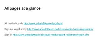 All pages at a glance
All media boards http://www.urlaub99euro.de/urlaub/
Sign up to get a key http://www.urlaub99euro.de/travel-media-board-registration/
Sign in http://www.urlaub99euro.de/travel-media-board-registration/login.cfm
 