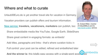 Where and what to curate
Urlaub99Euro.de is yet another travel site for vacation in Germany.
Vacation providers can publish offers and tourism information.
New service: travelers, vacationers, marketers can publish, too:
Share embeddable media like YouTube, Google Earth, SlideShare
Share great content in engaging formats: as embeds!
Add titles, paragraphs and links - that’s where curation kicks in
Full control: your post can be edited, refined and embellished later
And the winner is: this totally easy access with a single-word access key
Dr. Eckard Ritter, inventor
of Urlaub99Euro and its
new travel curation service
 