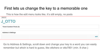 First lets us change the key to a memorable one
Go to Address & Settings, scroll down and change your key to a word you can easily
remember but which is hard to guess, like ottohero or otto7801 (min. 8 char.)
This is how the edit menu looks like, it’s still empty, no posts
 