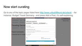 Now start curating
Go to any of the topic pages listed here http://www.urlaub99euro.de/urlaub/ - for
instance: Budget Travel Germany - and press Add a Post, it’s self-explaining
 