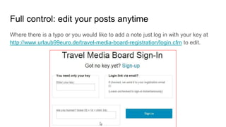Full control: edit your posts anytime
Where there is a typo or you would like to add a note just log in with your key at
http://www.urlaub99euro.de/travel-media-board-registration/login.cfm to edit.
 